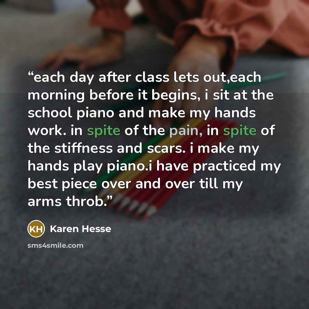 “each day after class lets out,each morning before it begins, i sit at the school piano and make my hands work. in spite of the pain, in spite of the stiffness and scars. i make my hands play piano.i have practiced my best piece over and over till my arms throb.” quote by Karen Hesse
