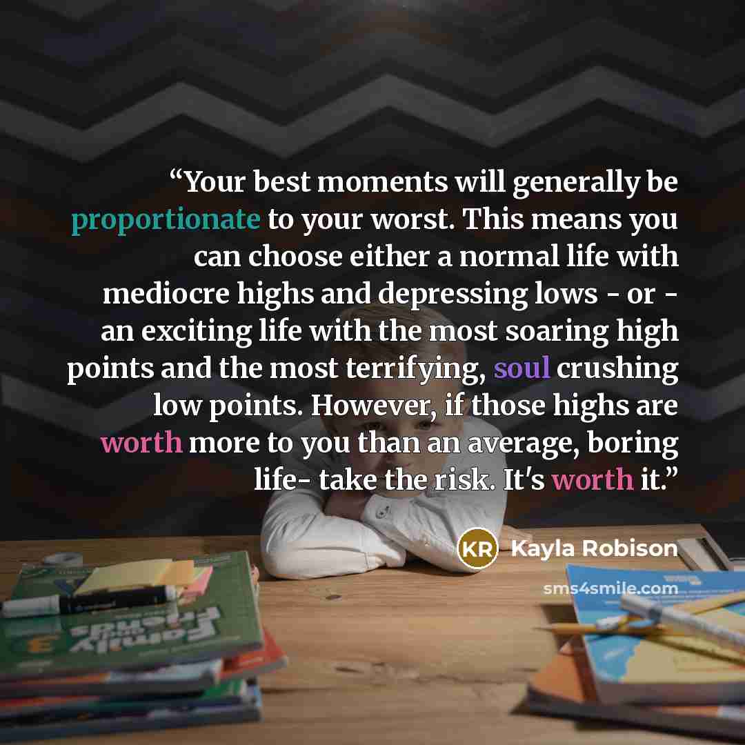 “Your best moments will generally be proportionate to your worst. This means you can choose either a normal life with mediocre highs and depressing lows - or - an exciting life with the most soaring high points and the most terrifying, soul crushing low points. However, if those highs are worth…” quote by Kayla Robison