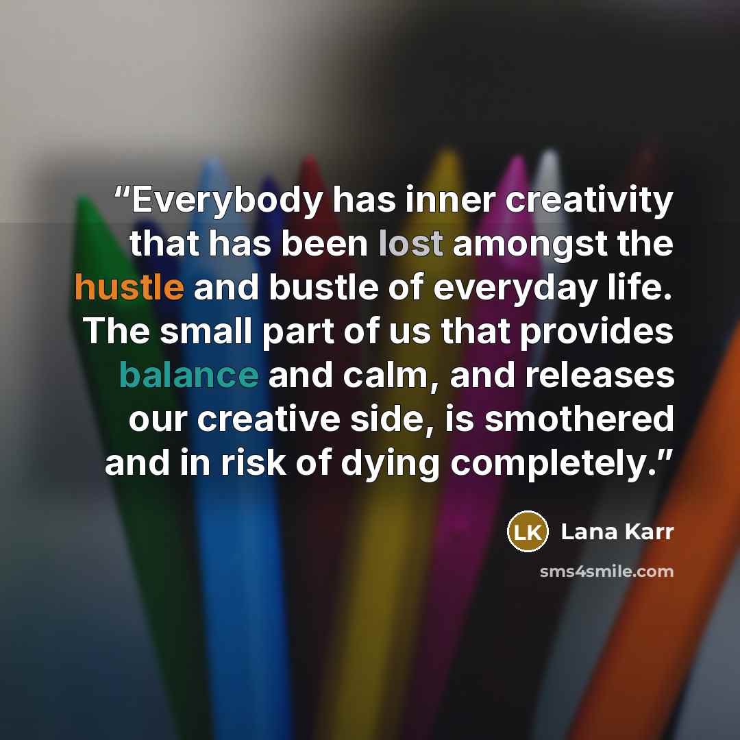 “Everybody has inner creativity that has been lost amongst the hustle and bustle of everyday life. The small part of us that provides balance and calm, and releases our creative side, is smothered and in risk of dying completely.” quote by Lana Karr