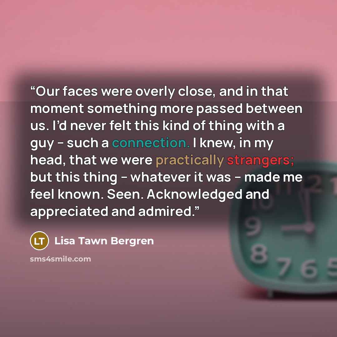 “Our faces were overly close, and in that moment something more passed between us. I’d never felt this kind of thing with a guy – such a connection. I knew, in my head, that we were practically strangers; but this thing – whatever it was – made me feel known. Seen. Acknowledged and appreciated and…” quote by Lisa Tawn Bergren