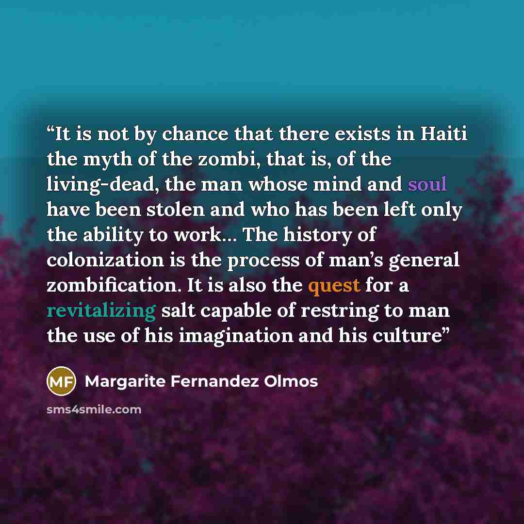 “It is not by chance that there exists in Haiti the myth of the zombi, that is, of the living-dead, the man whose mind and soul have been stolen and who has been left only the ability to work… The history of colonization is the process of man’s general zombification. It is also the quest for a…” quote by Margarite Fernandez Olmos