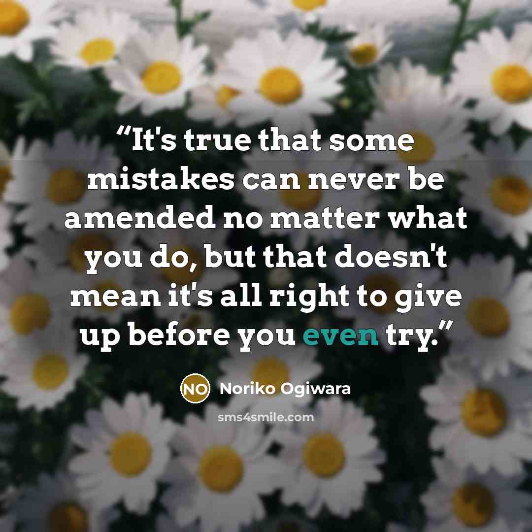“It's true that some mistakes can never be amended no matter what you do, but that doesn't mean it's all right to give up before you even try.” quote by Noriko Ogiwara