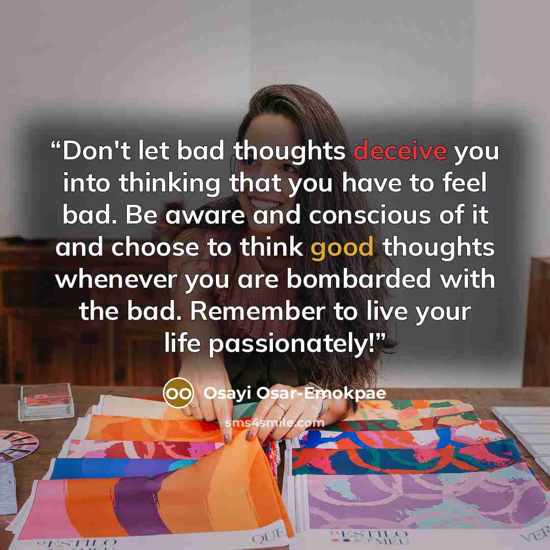 “Don't let bad thoughts deceive you into thinking that you have to feel bad. Be aware and conscious of it and choose to think good thoughts whenever you are bombarded with the bad. Remember to live your life passionately!” quote by Osayi Osar-Emokpae