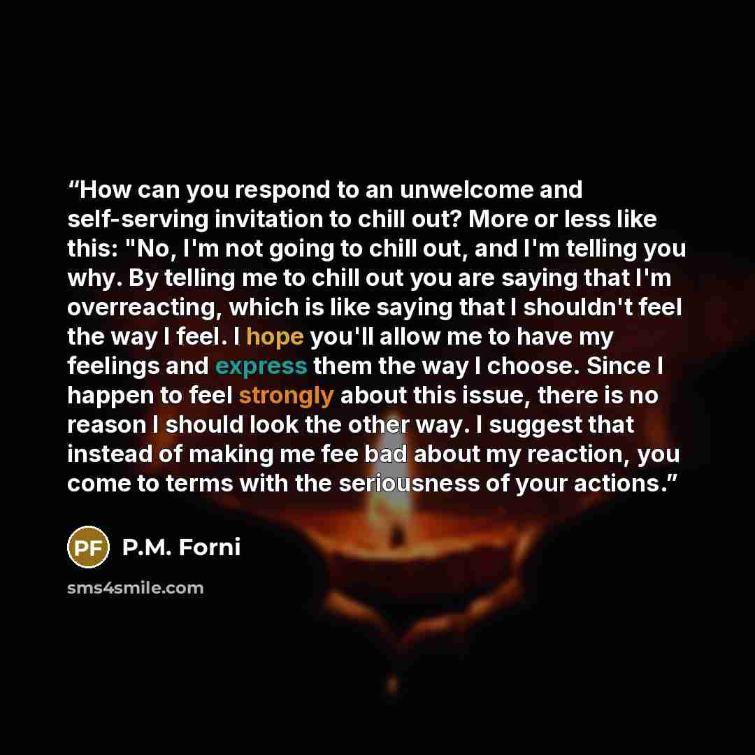 “How can you respond to an unwelcome and self-serving invitation to chill out? More or less like this: "No, I'm not going to chill out, and I'm telling you why. By telling me to chill out you are saying that I'm overreacting, which is like saying that I shouldn't feel the way I feel. I hope you'll…” quote by P.M. Forni