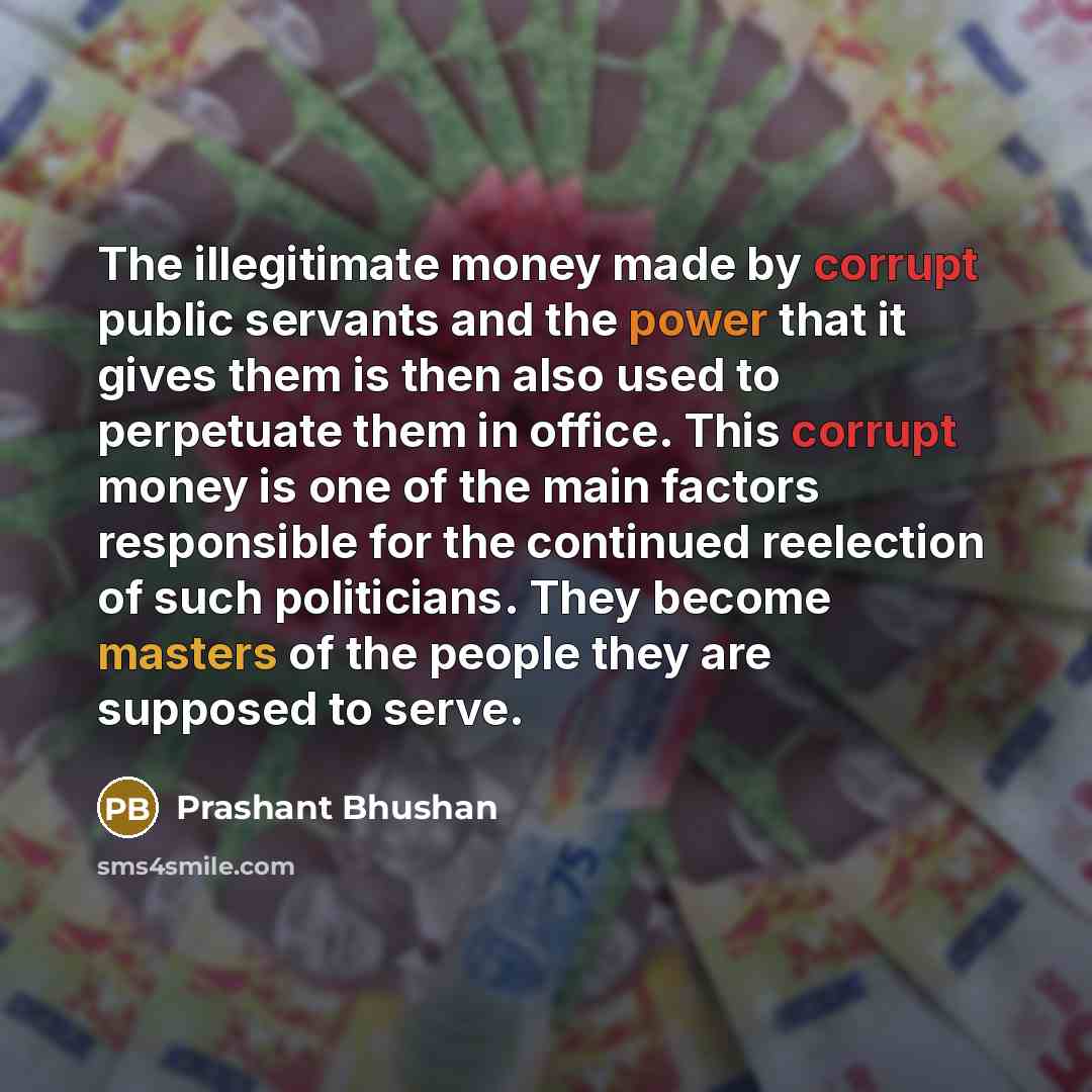 “The illegitimate money made by corrupt public servants and the power that it gives them is then also used to perpetuate them in office. This corrupt money is one of the main factors responsible for the continued reelection of such politicians. They become masters of the people they are supposed to…” quote by Prashant Bhushan