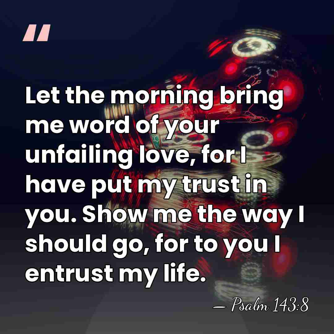 Let the morning bring me word of your unfailing love, for I&hellip; - Psalm 143:8