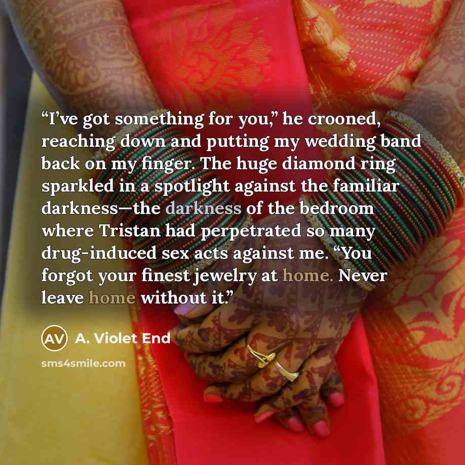 “I’ve got something for you,” he crooned, reaching down and putting my wedding band back on my finger. The huge diamond ring sparkled in a spotlight against the familiar darkness—the darkness of the bedroom where Tristan had perpetrated so many drug-induced sex acts against me. “You forgot your…” quote by A. Violet End