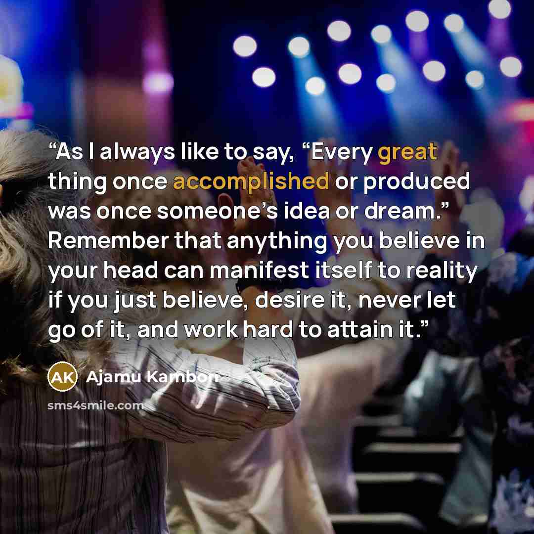 “As I always like to say, “Every great thing once accomplished or produced was once someone’s idea or dream.” Remember that anything you believe in your head can manifest itself to reality if you just believe, desire it, never let go of it, and work hard to attain it.” quote by Ajamu Kambon