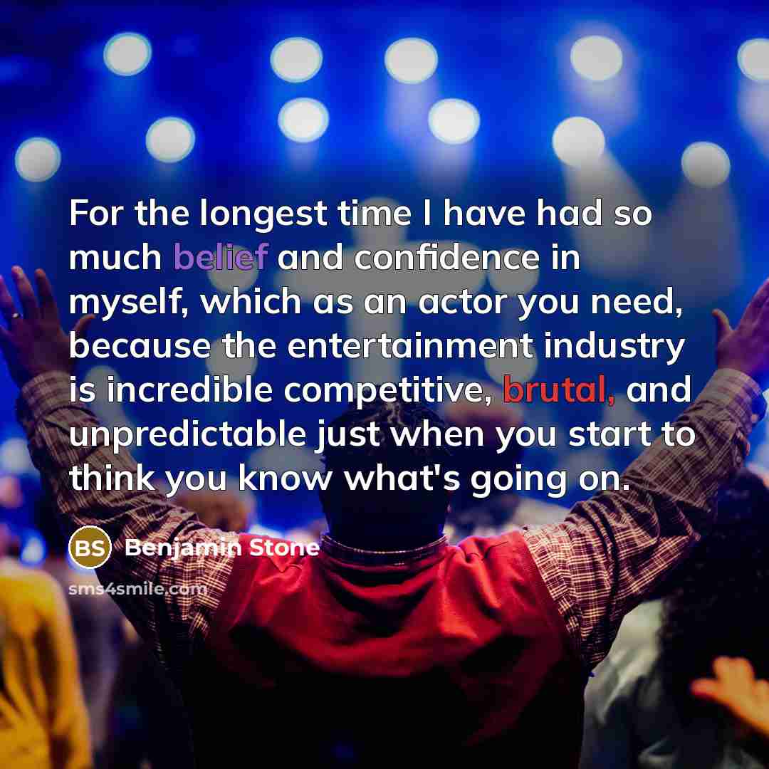 “For the longest time I have had so much belief and confidence in myself, which as an actor you need, because the entertainment industry is incredible competitive, brutal, and unpredictable just when you start to think you know what's going on.” quote by Benjamin Stone
