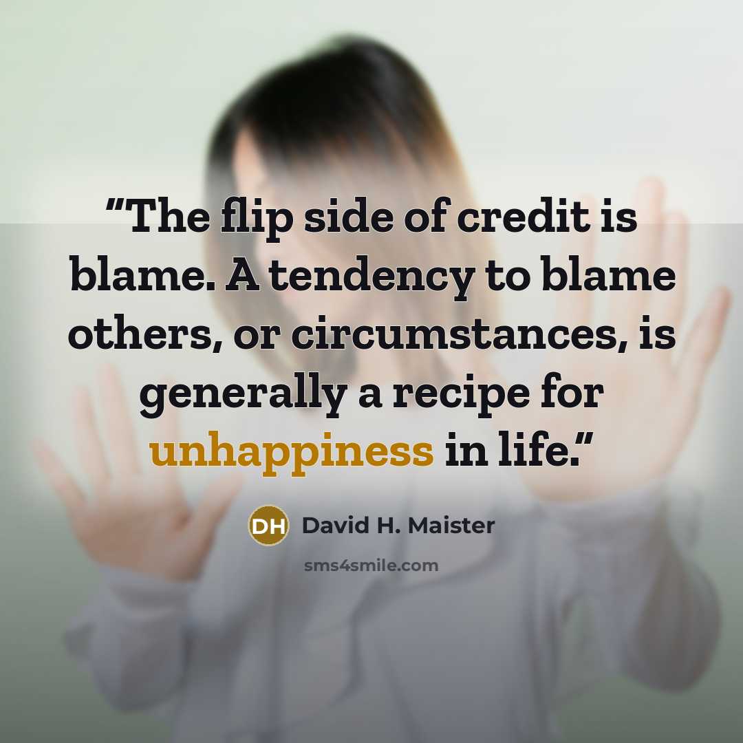 “The flip side of credit is blame. A tendency to blame others, or circumstances, is generally a recipe for unhappiness in life.” quote by David H. Maister