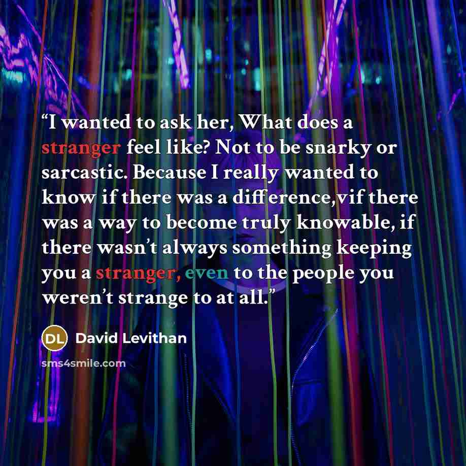 “I wanted to ask her, What does a stranger feel like? Not to be snarky or sarcastic. Because I really wanted to know if there was a difference,vif there was a way to become truly knowable, if there wasn’t always something keeping you a stranger, even to the people you weren’t strange to at all.” quote by David Levithan