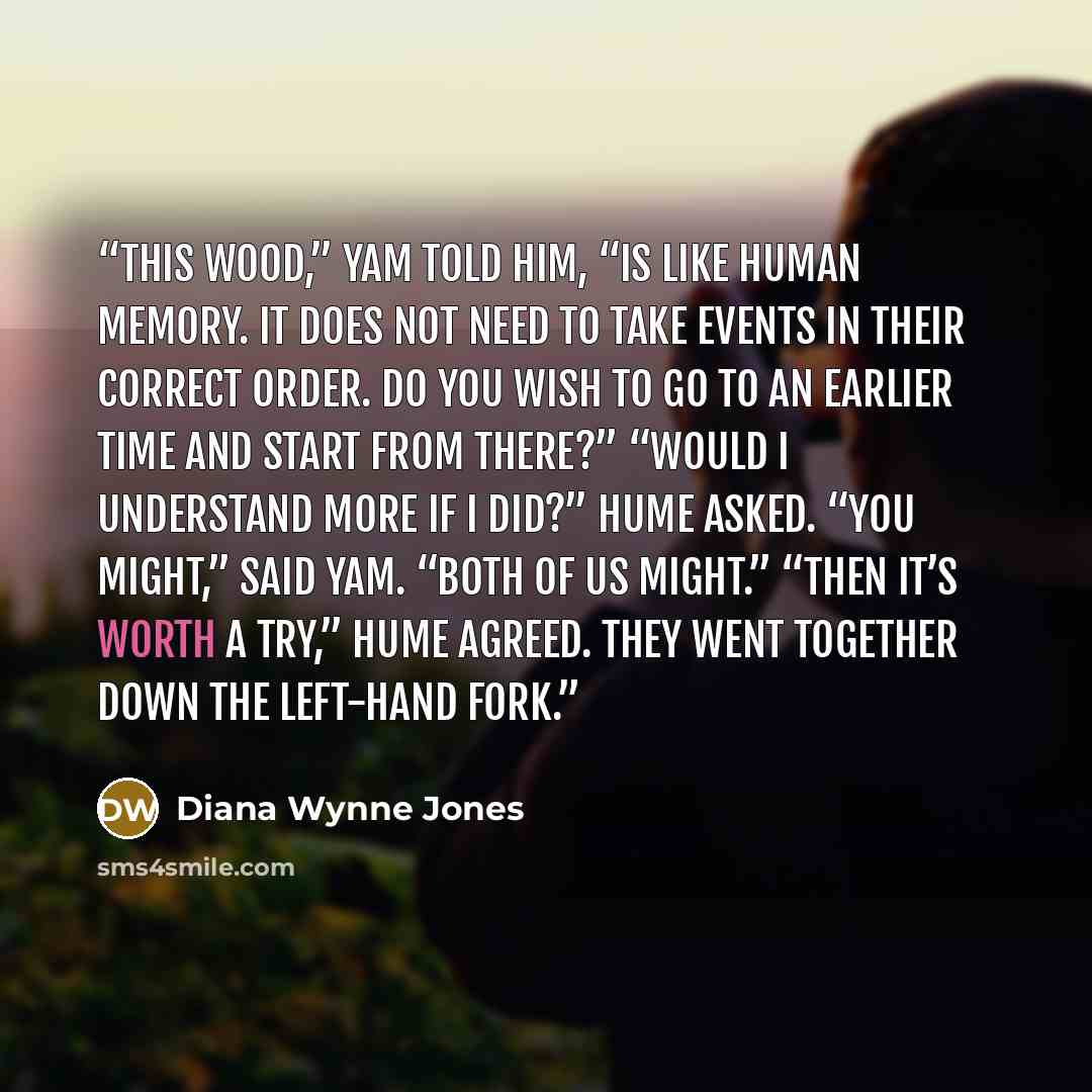 “This wood,” Yam told him, “is like human memory. It does not need to take events in their correct order. Do you wish to go to an earlier time and start from there?” “Would I understand more if I did?” Hume asked. “You might,” said Yam. “Both of us might.” “Then it’s worth a try,” Hume agreed. They…” quote by Diana Wynne Jones