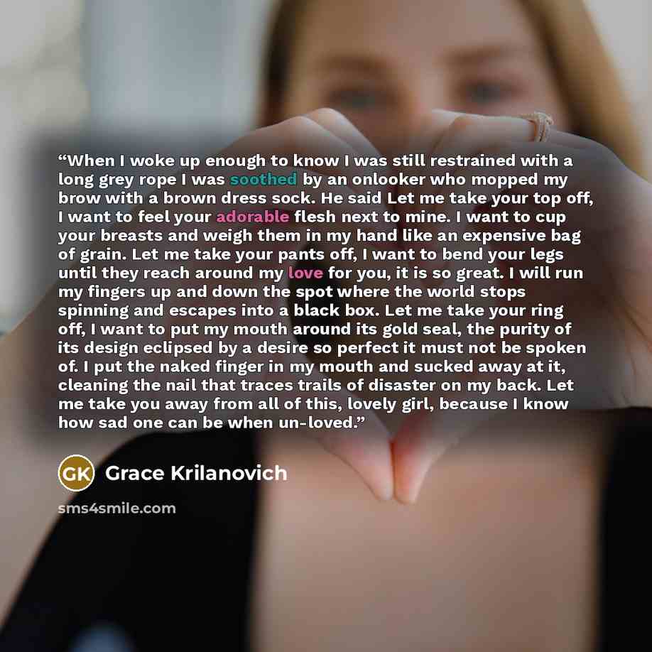 “When I woke up enough to know I was still restrained with a long grey rope I was soothed by an onlooker who mopped my brow with a brown dress sock. He said Let me take your top off, I want to feel your adorable flesh next to mine. I want to cup your breasts and weigh them in my hand like an…” quote by Grace Krilanovich