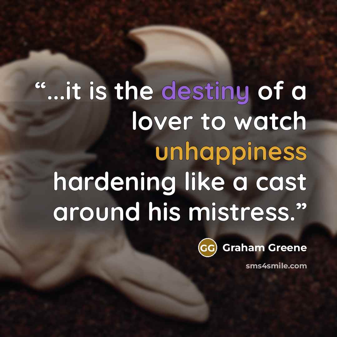 “...it is the destiny of a lover to watch unhappiness hardening like a cast around his mistress.” quote by Graham Greene