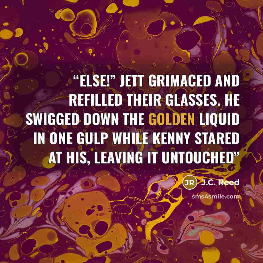 “else!” Jett grimaced and refilled their glasses. He swigged down the golden liquid in one gulp while Kenny stared at his, leaving it untouched” quote by J.C. Reed