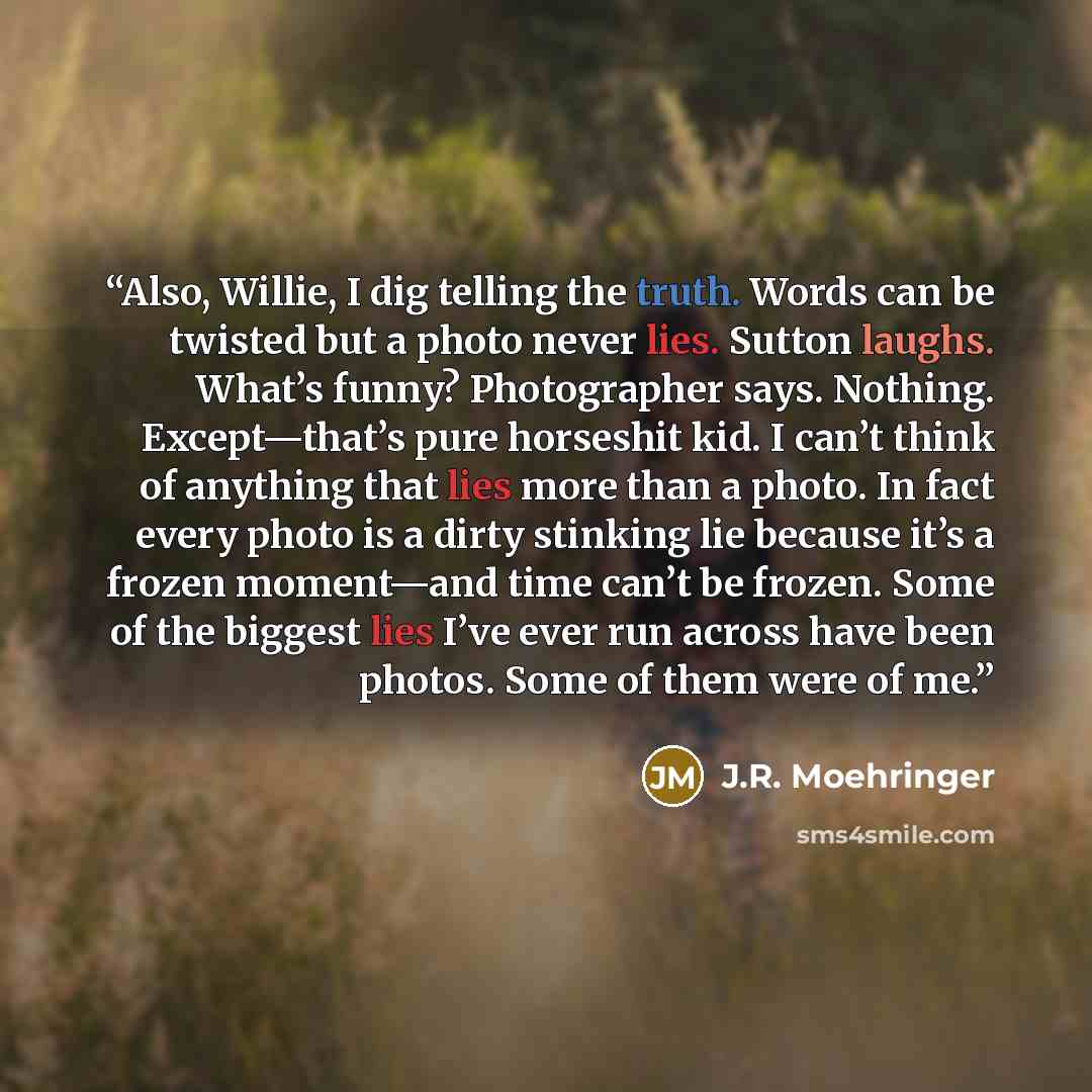 “Also, Willie, I dig telling the truth. Words can be twisted but a photo never lies. Sutton laughs. What’s funny? Photographer says. Nothing. Except—that’s pure horseshit kid. I can’t think of anything that lies more than a photo. In fact every photo is a dirty stinking lie because it’s a frozen…” quote by J.R. Moehringer