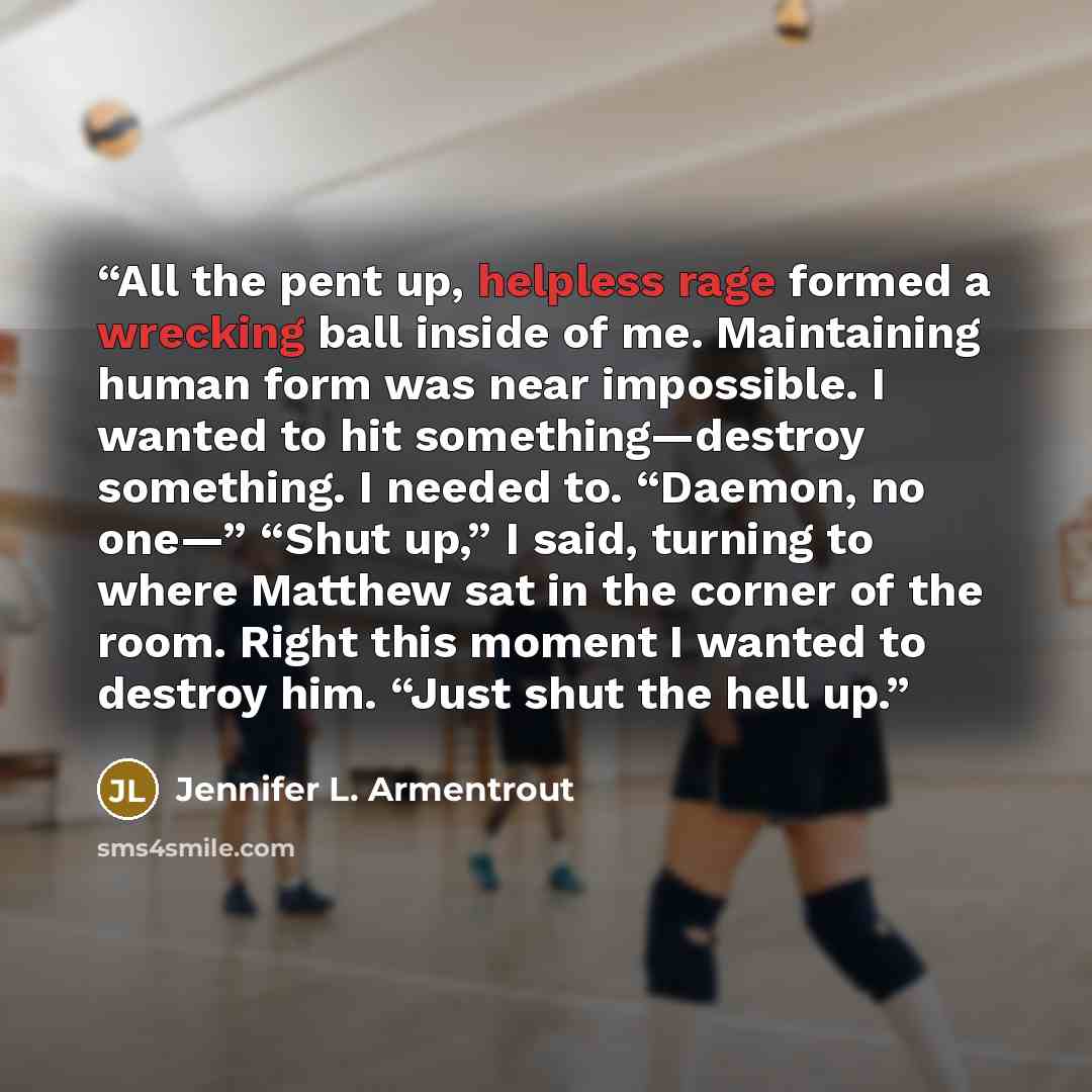 “All the pent up, helpless rage formed a wrecking ball inside of me. Maintaining human form was near impossible. I wanted to hit something—destroy something. I needed to. “Daemon, no one—” “Shut up,” I said, turning to where Matthew sat in the corner of the room. Right this moment I wanted to…” quote by Jennifer L. Armentrout