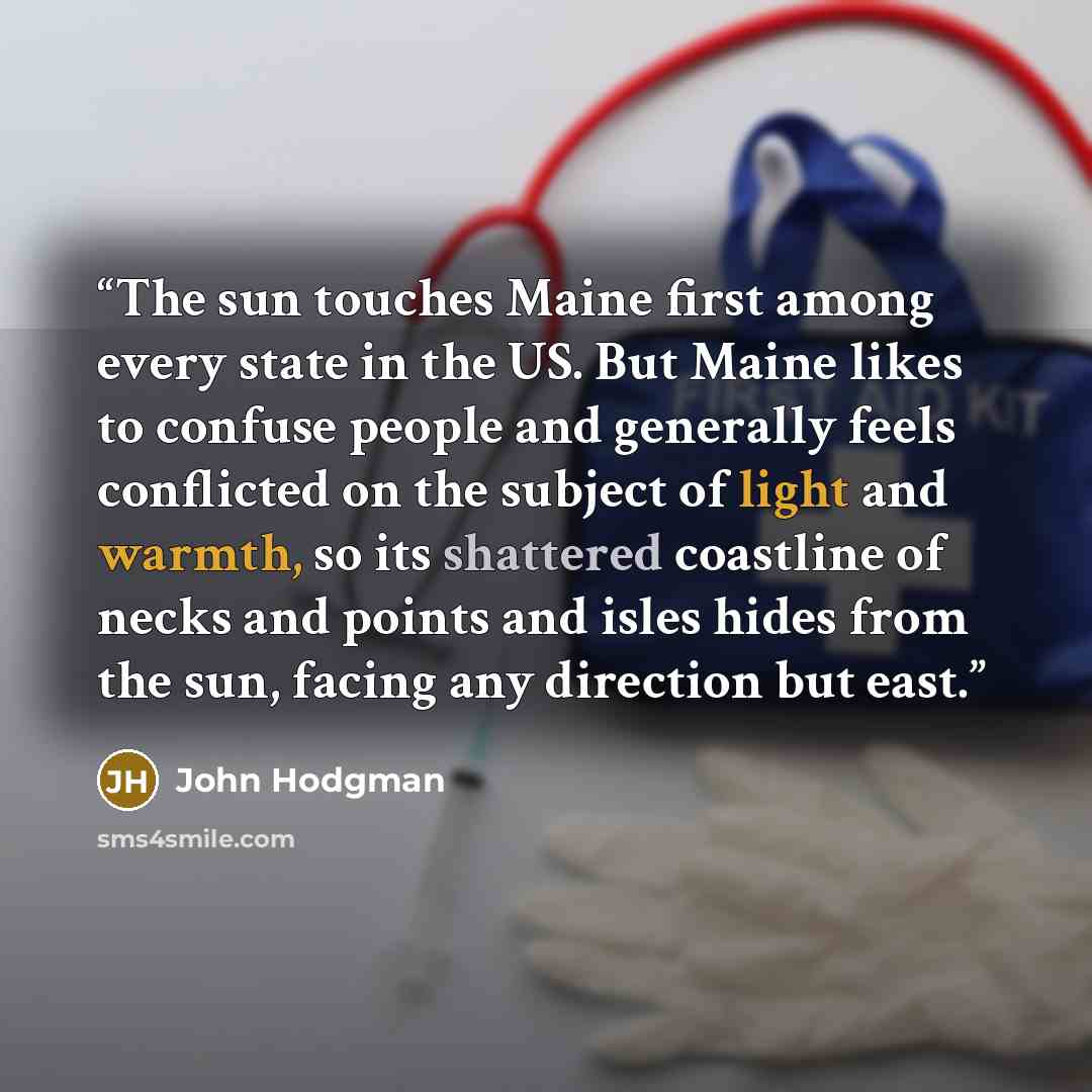 “The sun touches Maine first among every state in the US. But Maine likes to confuse people and generally feels conflicted on the subject of light and warmth, so its shattered coastline of necks and points and isles hides from the sun, facing any direction but east.” quote by John Hodgman