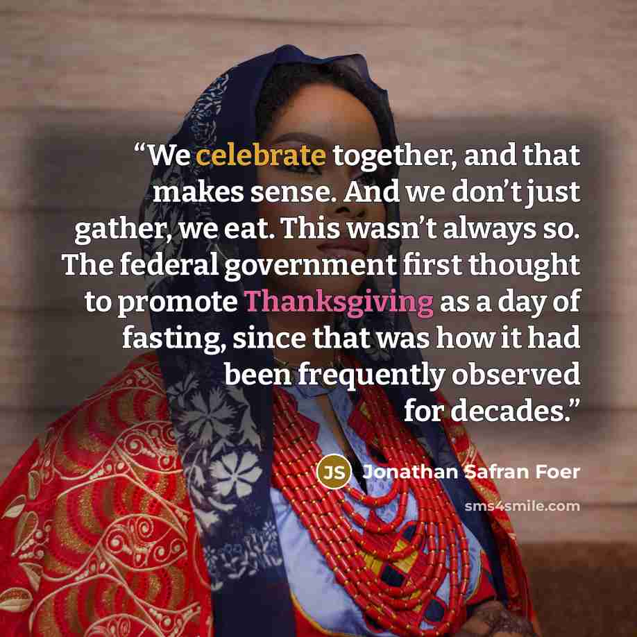“We celebrate together, and that makes sense. And we don’t just gather, we eat. This wasn’t always so. The federal government first thought to promote Thanksgiving as a day of fasting, since that was how it had been frequently observed for decades.” quote by Jonathan Safran Foer