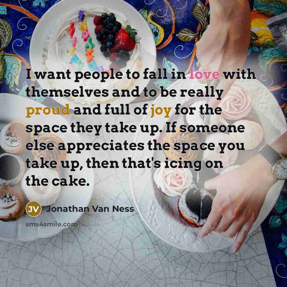 “I want people to fall in love with themselves and to be really proud and full of joy for the space they take up. If someone else appreciates the space you take up, then that's icing on the cake.” quote by Jonathan Van Ness