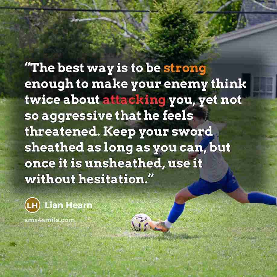 “The best way is to be strong enough to make your enemy think twice about attacking you, yet not so aggressive that he feels threatened. Keep your sword sheathed as long as you can, but once it is unsheathed, use it without hesitation.” quote by Lian Hearn