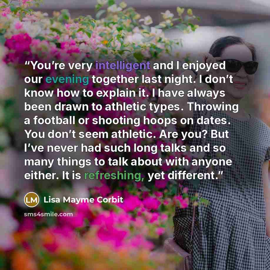 “You’re very intelligent and I enjoyed our evening together last night. I don’t know how to explain it. I have always been drawn to athletic types. Throwing a football or shooting hoops on dates. You don’t seem athletic. Are you? But I’ve never had such long talks and so many things to talk about…” quote by Lisa Mayme Corbit