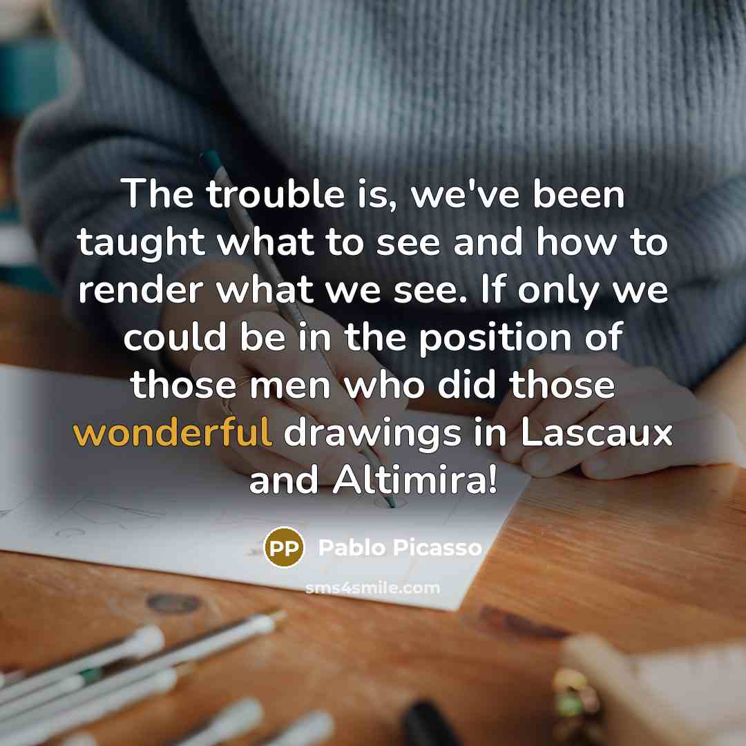“The trouble is, we've been taught what to see and how to render what we see. If only we could be in the position of those men who did those wonderful drawings in Lascaux and Altimira!” quote by Pablo Picasso