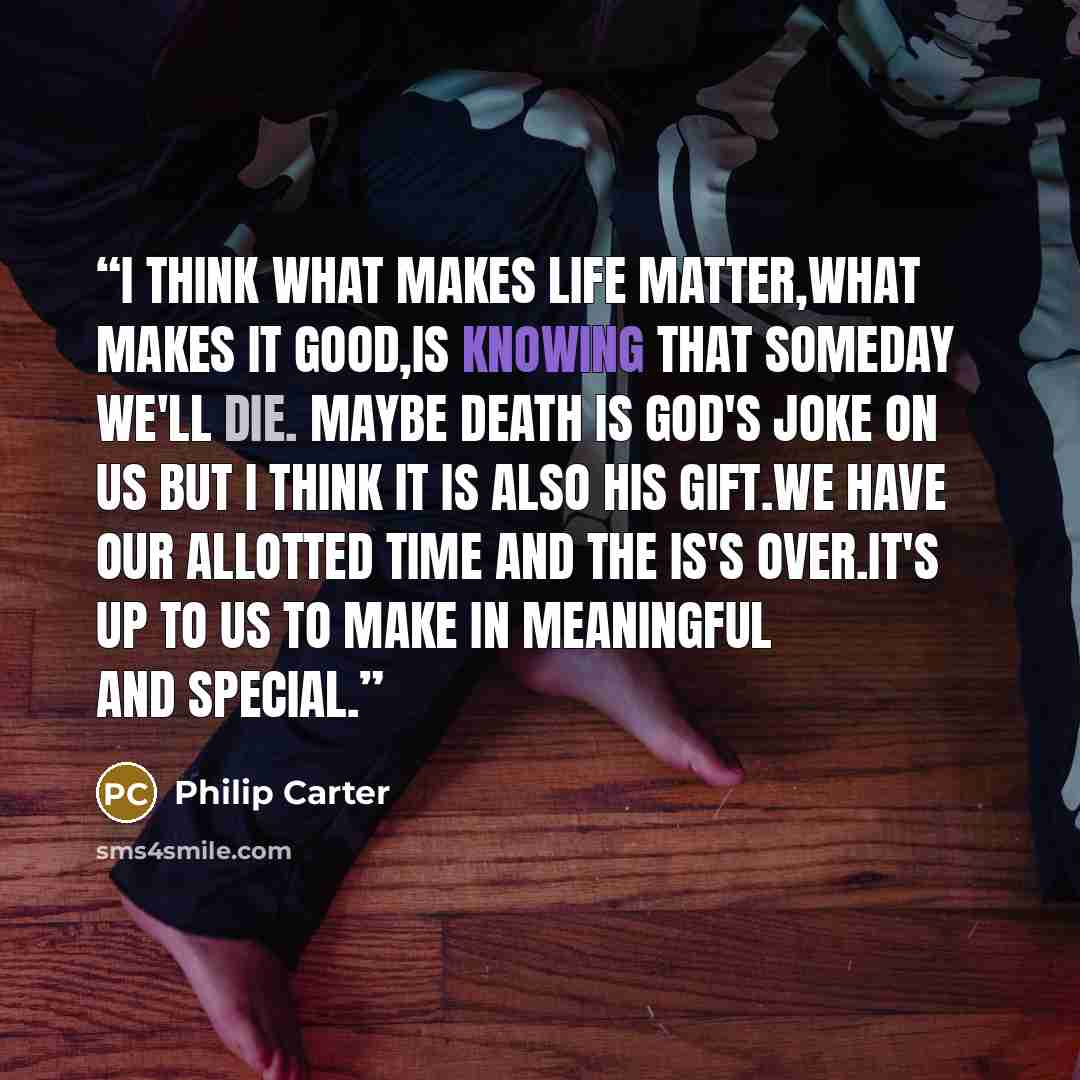 “I think what makes life matter,what makes it good,is knowing that someday we'll die. Maybe death is God's joke on us but I think it is also his gift.We have our allotted time and the is's over.It's up to us to make in meaningful and special.” quote by Philip Carter