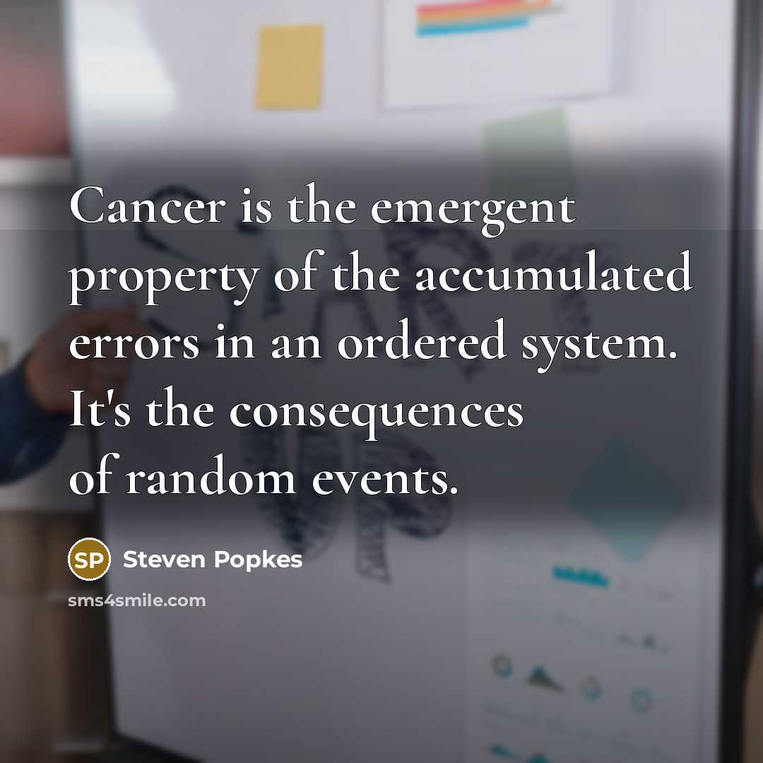 “Cancer is the emergent property of the accumulated errors in an ordered system. It's the consequences of random events.” quote by Steven Popkes