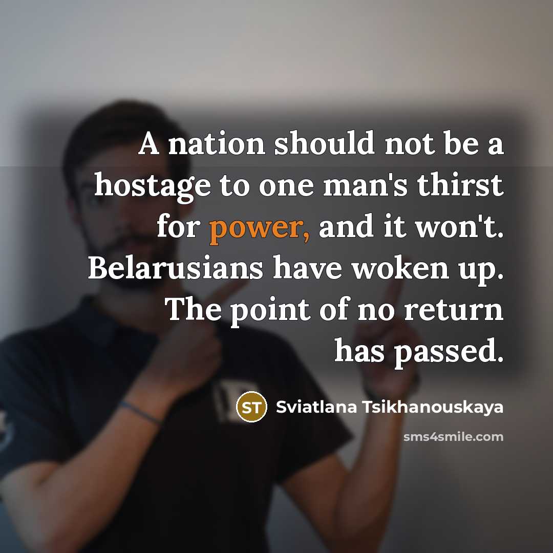 “A nation should not be a hostage to one man's thirst for power, and it won't. Belarusians have woken up. The point of no return has passed.” quote by Sviatlana Tsikhanouskaya