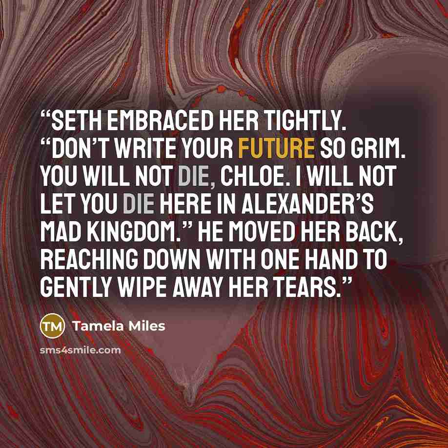 “Seth embraced her tightly. “Don’t write your future so grim. You will not die, Chloe. I will not let you die here in Alexander’s mad kingdom.” He moved her back, reaching down with one hand to gently wipe away her tears.” quote by Tamela Miles