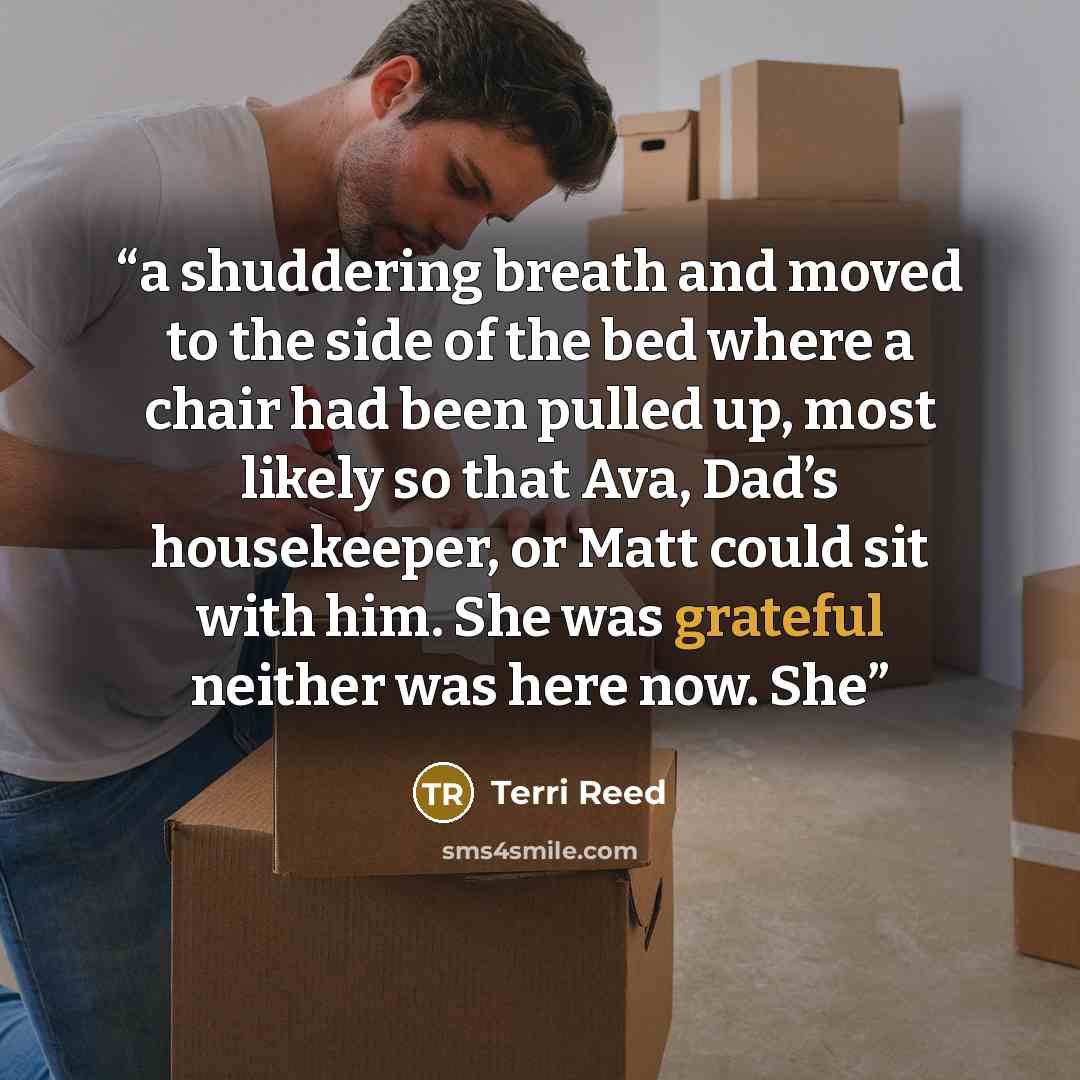 “a shuddering breath and moved to the side of the bed where a chair had been pulled up, most likely so that Ava, Dad’s housekeeper, or Matt could sit with him. She was grateful neither was here now. She” quote by Terri Reed