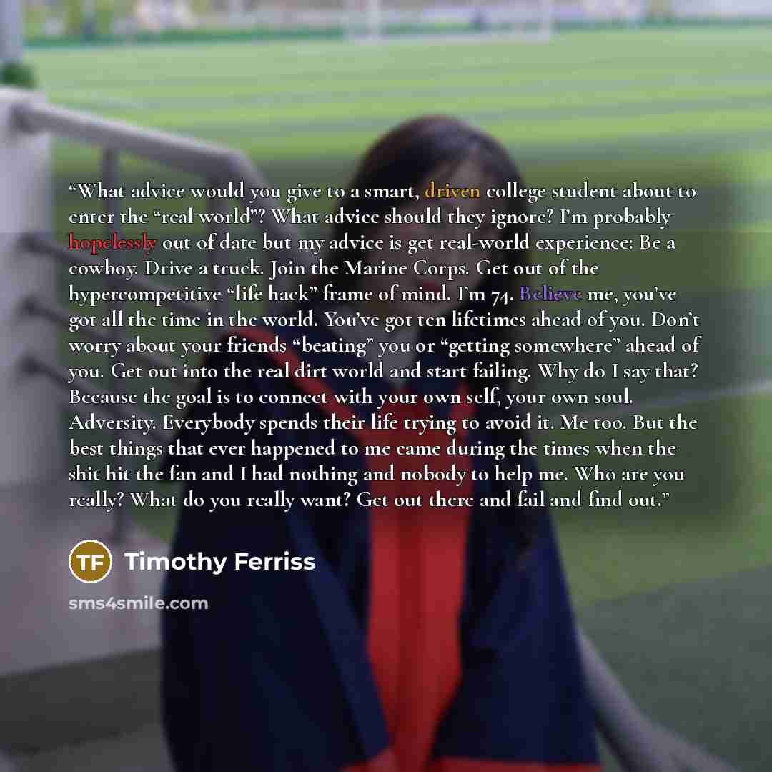 “What advice would you give to a smart, driven college student about to enter the “real world”? What advice should they ignore? I’m probably hopelessly out of date but my advice is get real-world experience: Be a cowboy. Drive a truck. Join the Marine Corps. Get out of the hypercompetitive “life…” quote by Timothy Ferriss