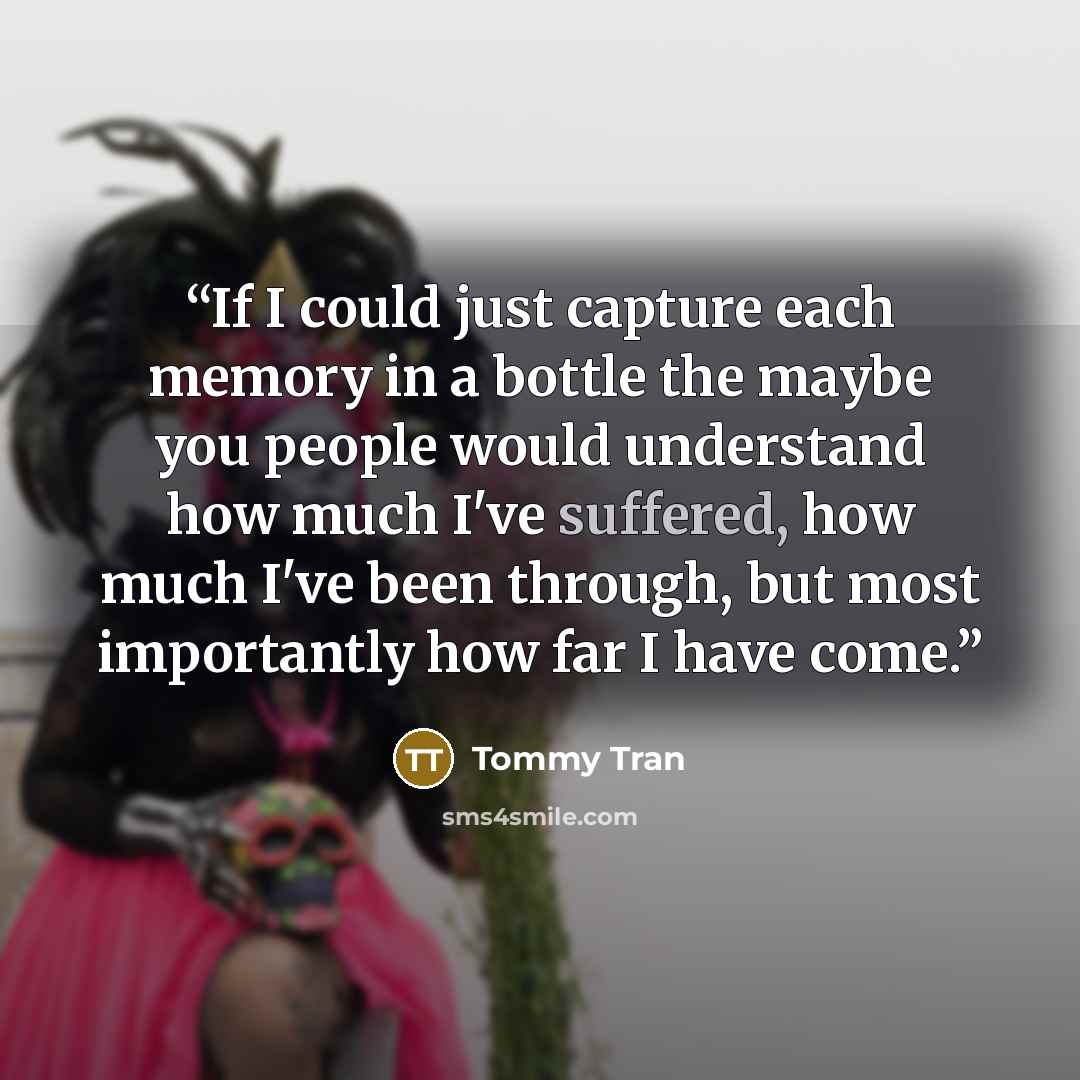 “If I could just capture each memory in a bottle the maybe you people would understand how much I've suffered, how much I've been through, but most importantly how far I have come.” quote by Tommy Tran