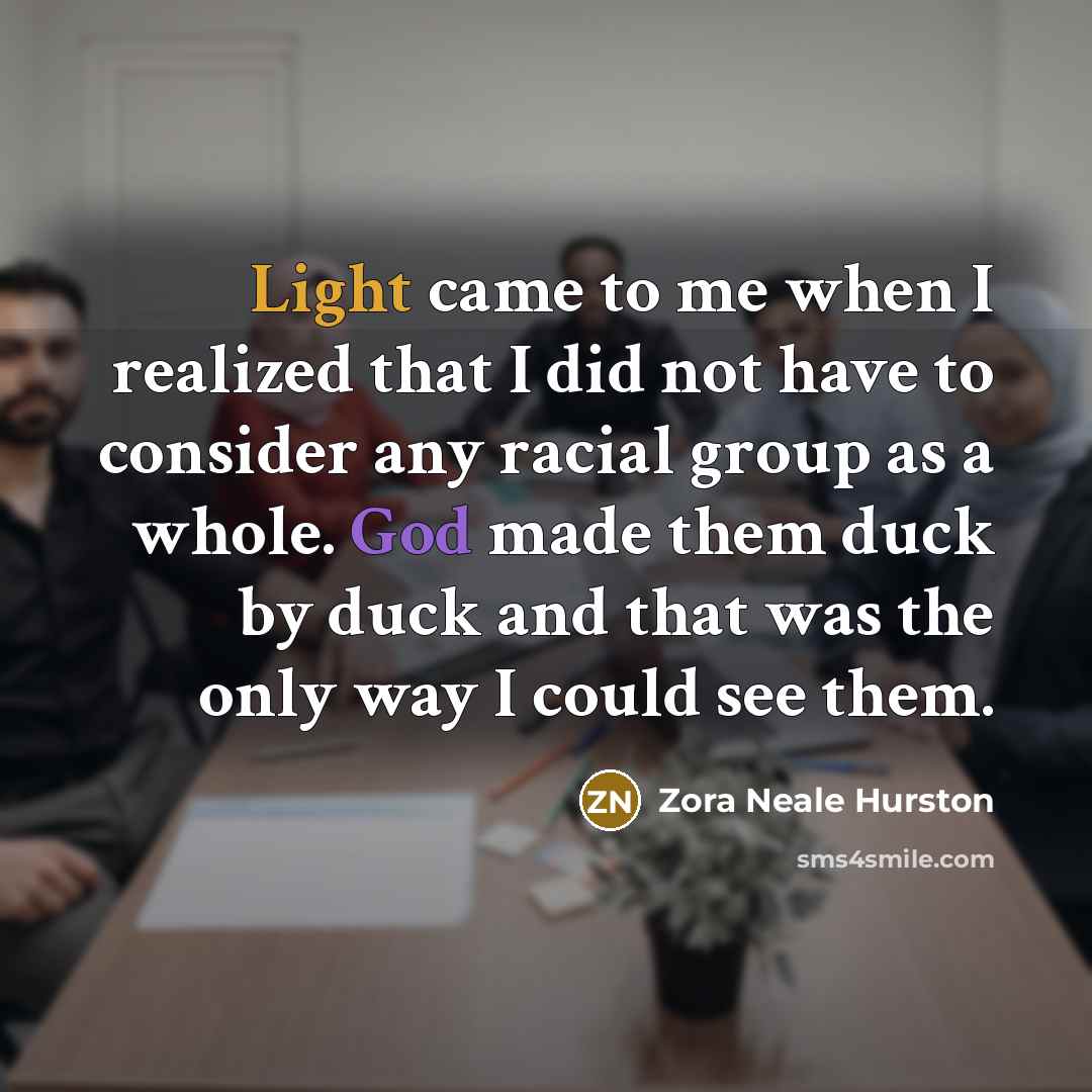 “Light came to me when I realized that I did not have to consider any racial group as a whole. God made them duck by duck and that was the only way I could see them.” quote by Zora Neale Hurston
