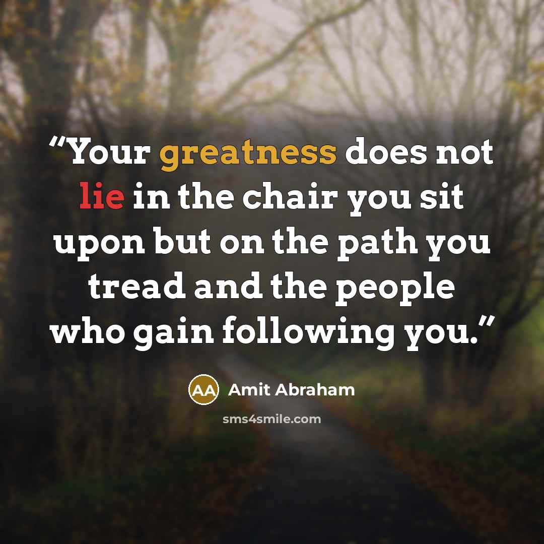 “Your greatness does not lie in the chair you sit upon but on the path you tread and the people who gain following you.” quote by Amit Abraham
