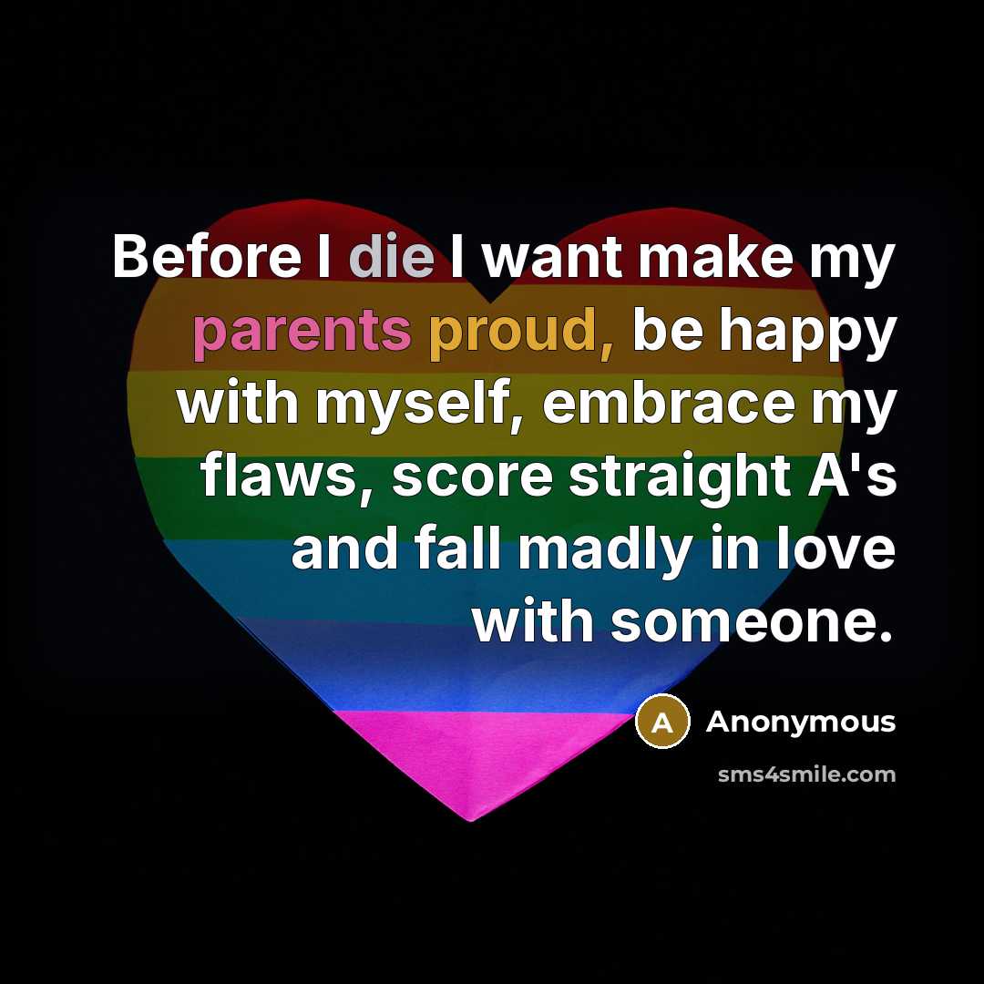 “Before I die I want make my parents proud, be happy with myself, embrace my flaws, score straight A's and fall madly in love with someone.” quote by Anonymous