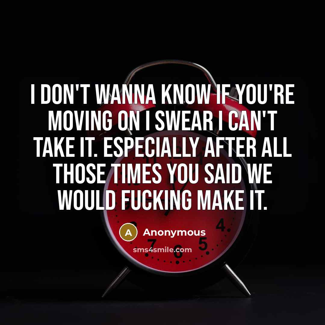 “I don't wanna know if you're moving on I swear I can't take it. Especially after all those times you said we would fucking make it.” quote by Anonymous
