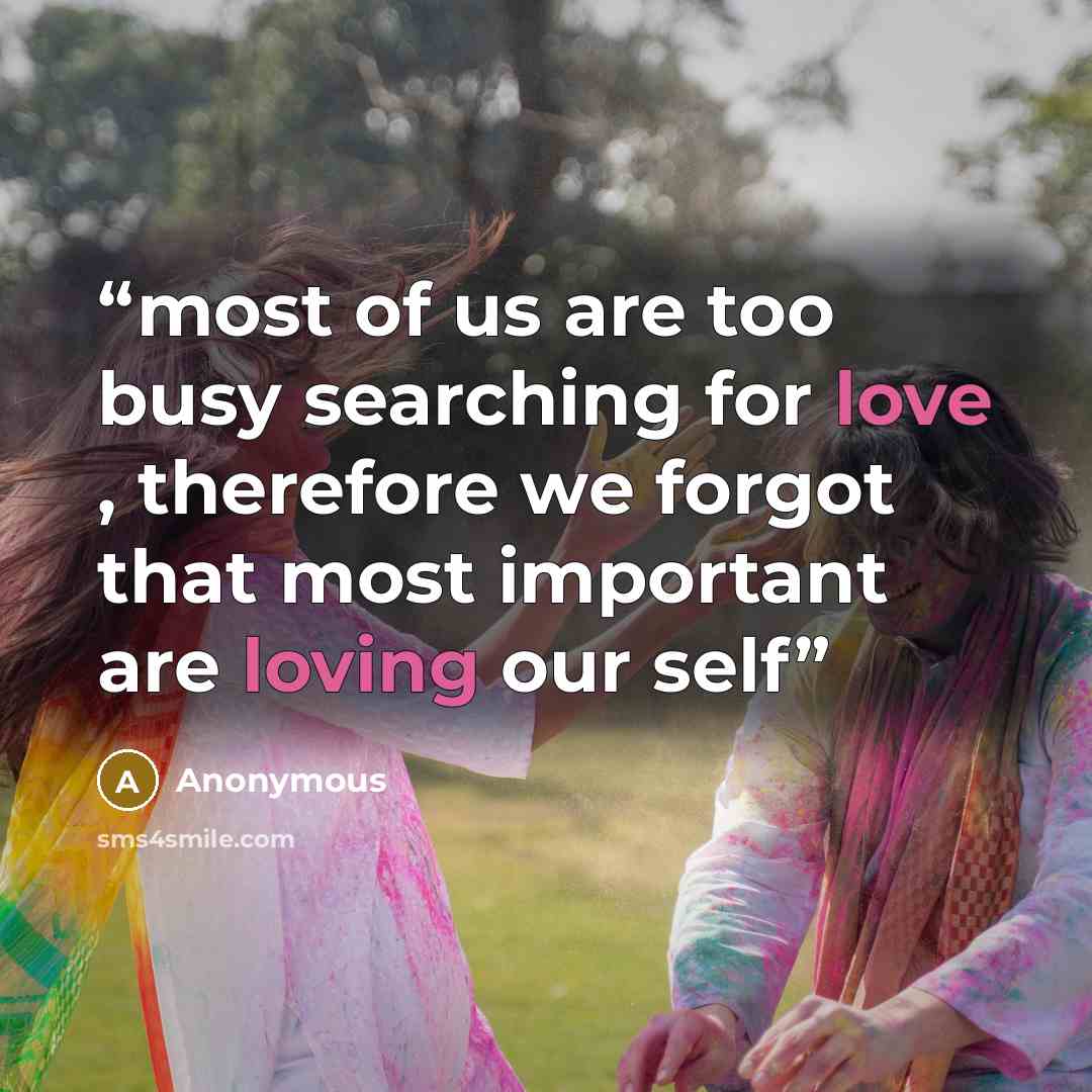 “most of us are too busy searching for love , therefore we forgot that most important are loving our self” quote by Anonymous