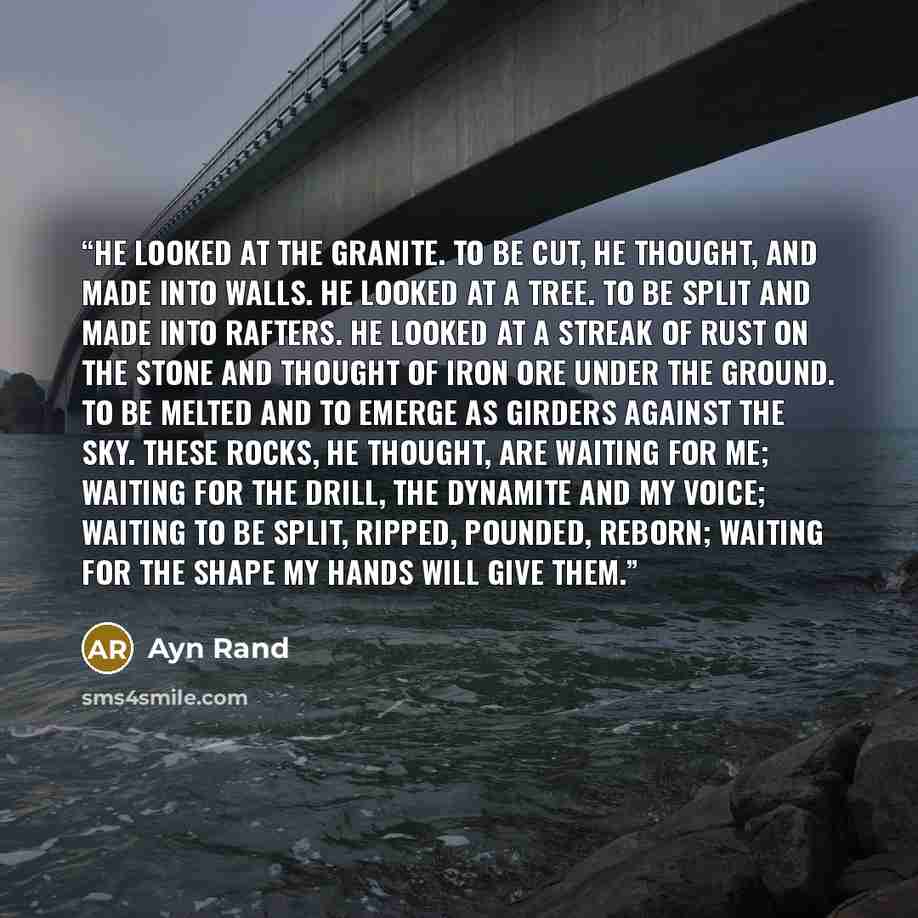 “He looked at the granite. To be cut, he thought, and made into walls. He looked at a tree. To be split and made into rafters. He looked at a streak of rust on the stone and thought of iron ore under the ground. To be melted and to emerge as girders against the sky. These rocks, he thought, are…” quote by Ayn Rand