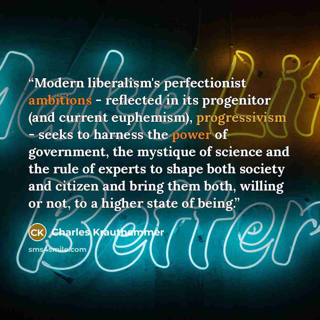 “Modern liberalism's perfectionist ambitions - reflected in its progenitor (and current euphemism), progressivism - seeks to harness the power of government, the mystique of science and the rule of experts to shape both society and citizen and bring them both, willing or not, to a higher state of…” quote by Charles Krauthammer