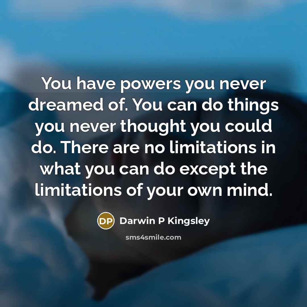 “You have powers you never dreamed of. You can do things you never thought you could do. There are no limitations in what you can do except the limitations of your own mind.” quote by Darwin P Kingsley