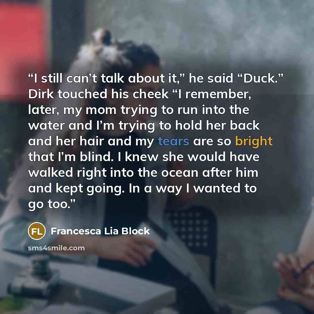 “I still can’t talk about it,” he said “Duck.” Dirk touched his cheek “I remember, later, my mom trying to run into the water and I’m trying to hold her back and her hair and my tears are so bright that I’m blind. I knew she would have walked right into the ocean after him and kept going. In a way…” quote by Francesca Lia Block