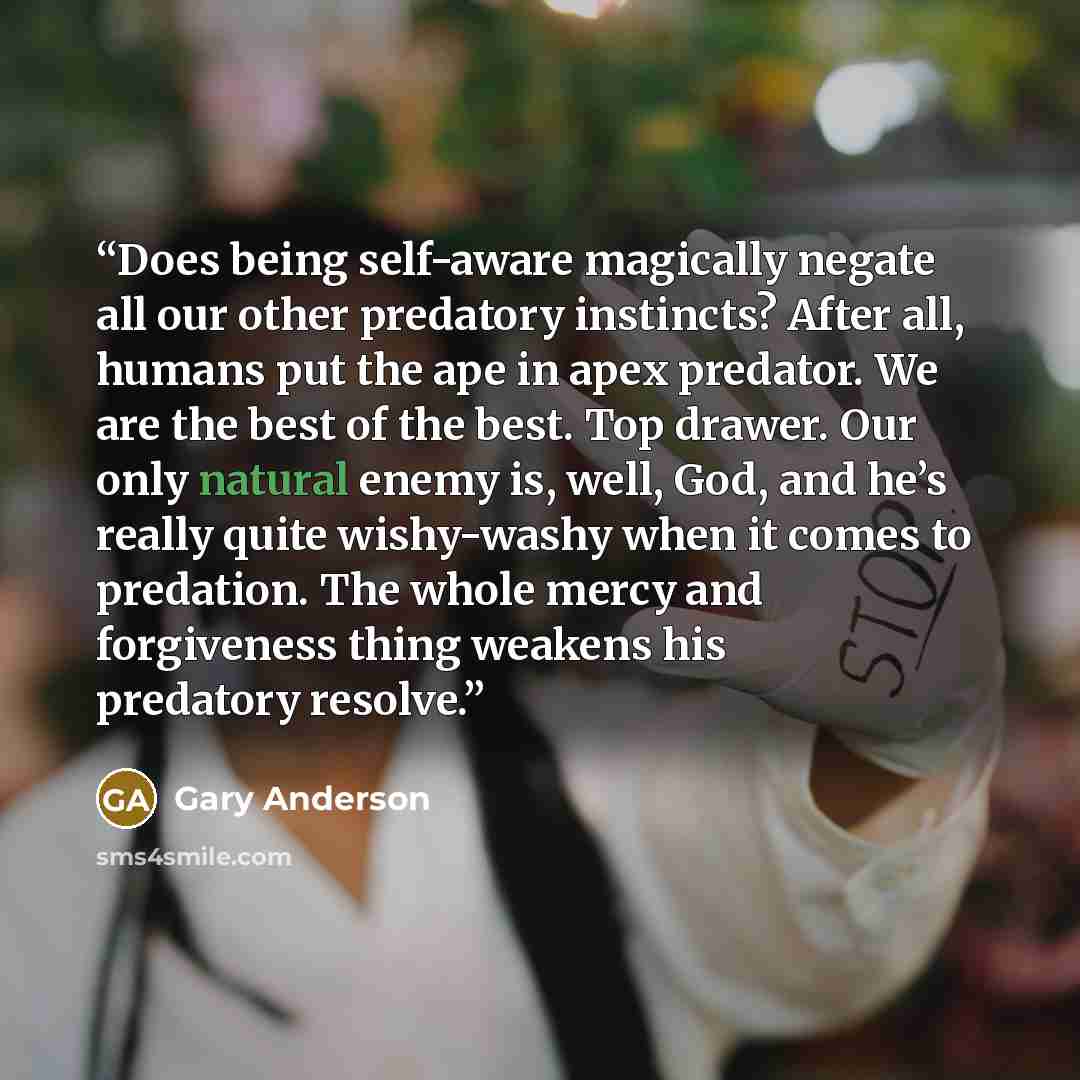 “Does being self-aware magically negate all our other predatory instincts? After all, humans put the ape in apex predator. We are the best of the best. Top drawer. Our only natural enemy is, well, God, and he’s really quite wishy-washy when it comes to predation. The whole mercy and forgiveness…” quote by Gary Anderson