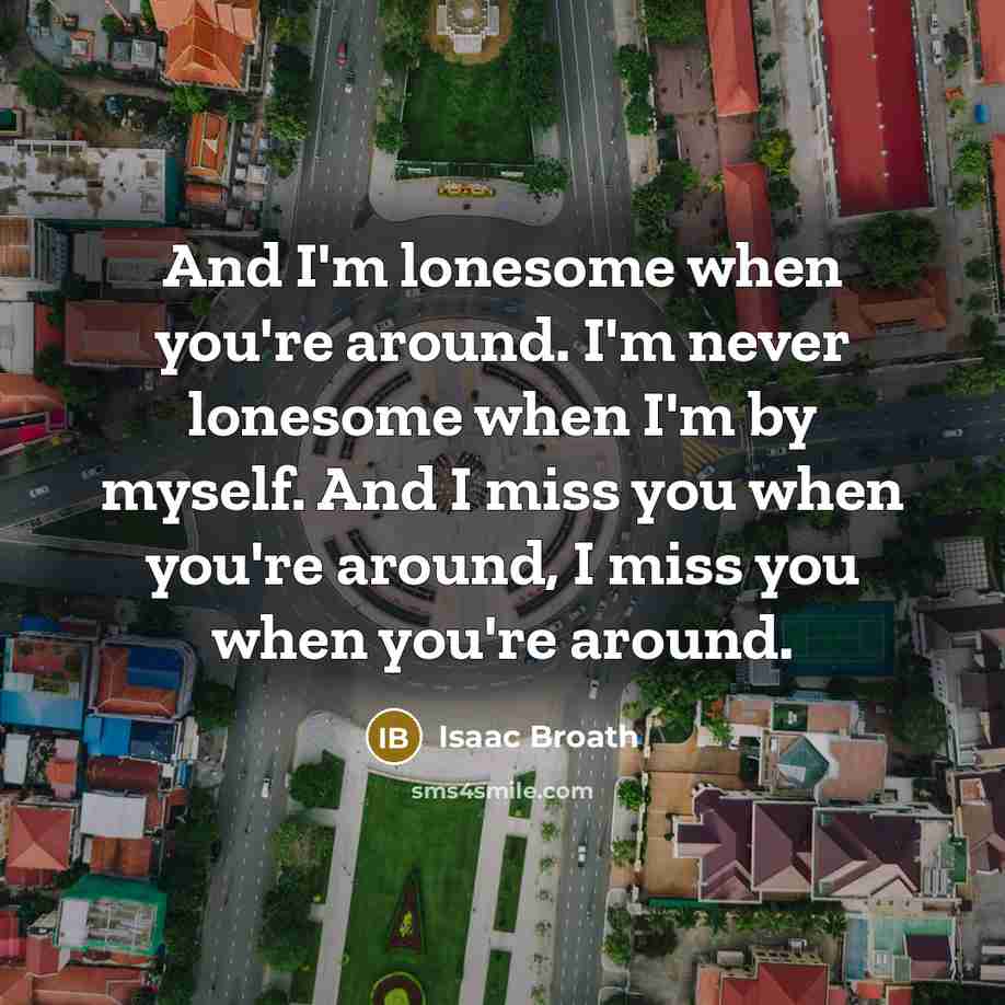 “And I'm lonesome when you're around. I'm never lonesome when I'm by myself. And I miss you when you're around, I miss you when you're around.” quote by Isaac Broath