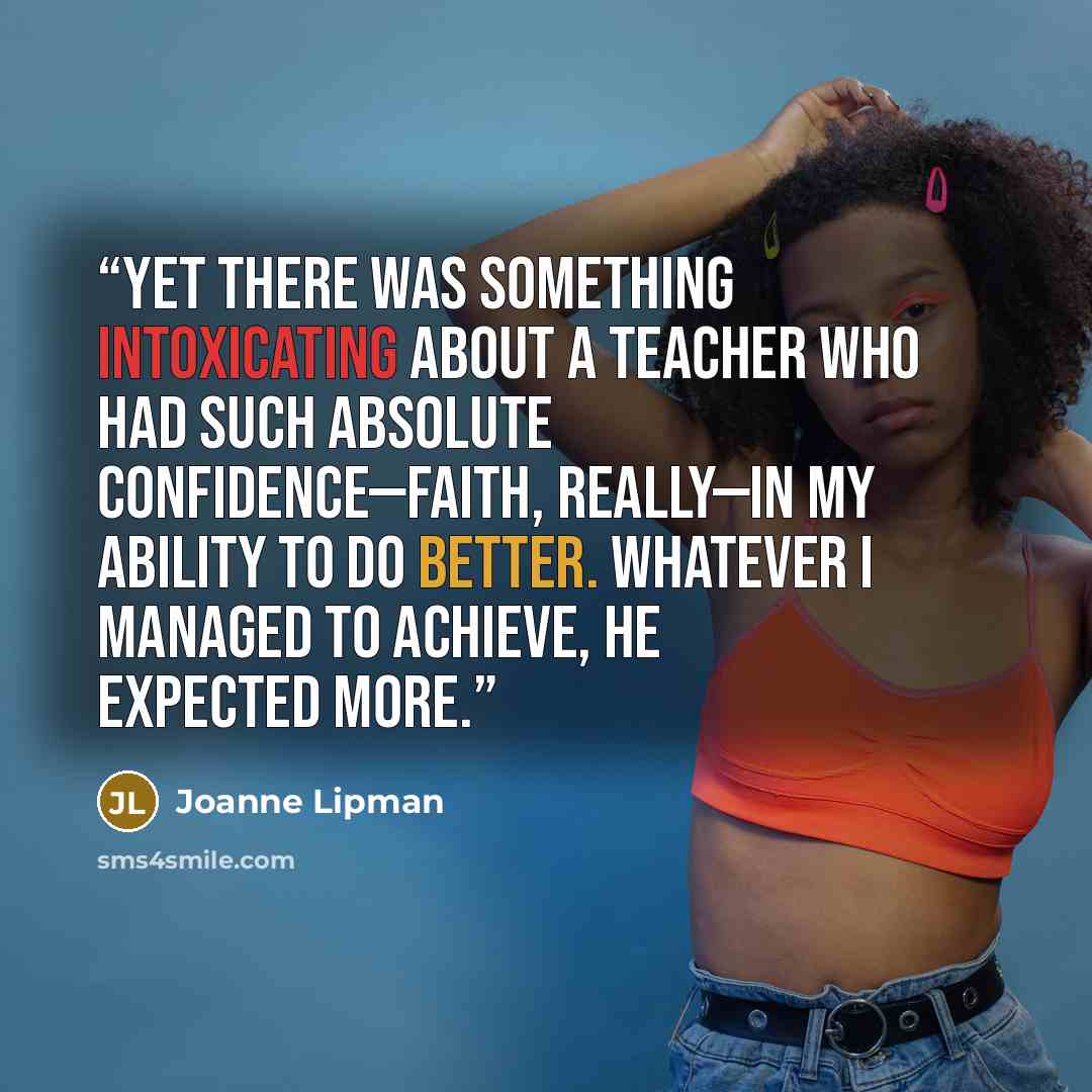 “Yet there was something intoxicating about a teacher who had such absolute confidence—faith, really—in my ability to do better. Whatever I managed to achieve, he expected more.” quote by Joanne Lipman