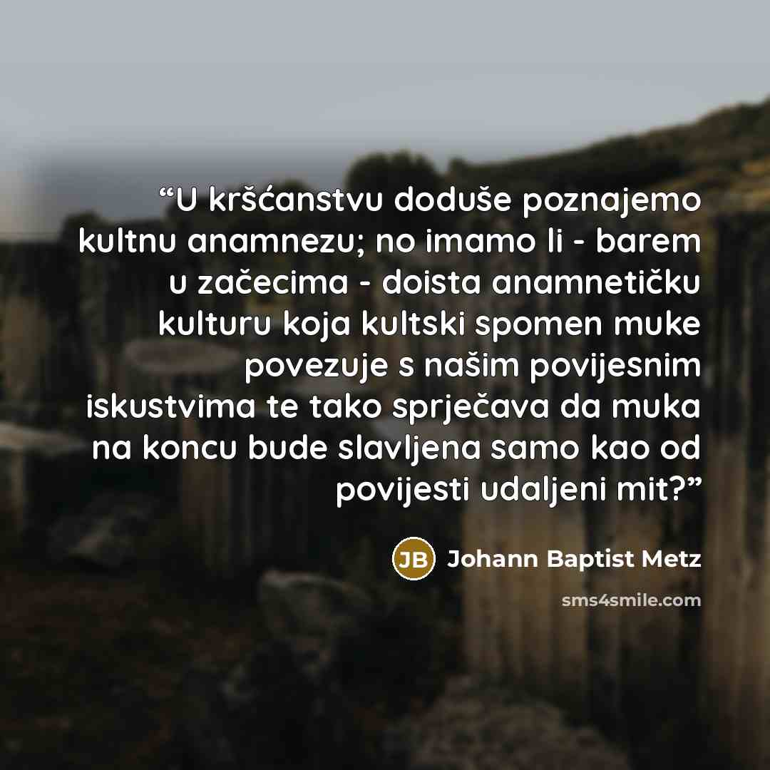 “U kršćanstvu doduše poznajemo kultnu anamnezu; no imamo li - barem u začecima - doista anamnetičku kulturu koja kultski spomen muke povezuje s našim povijesnim iskustvima te tako sprječava da muka na koncu bude slavljena samo kao od povijesti udaljeni mit?” quote by Johann Baptist Metz