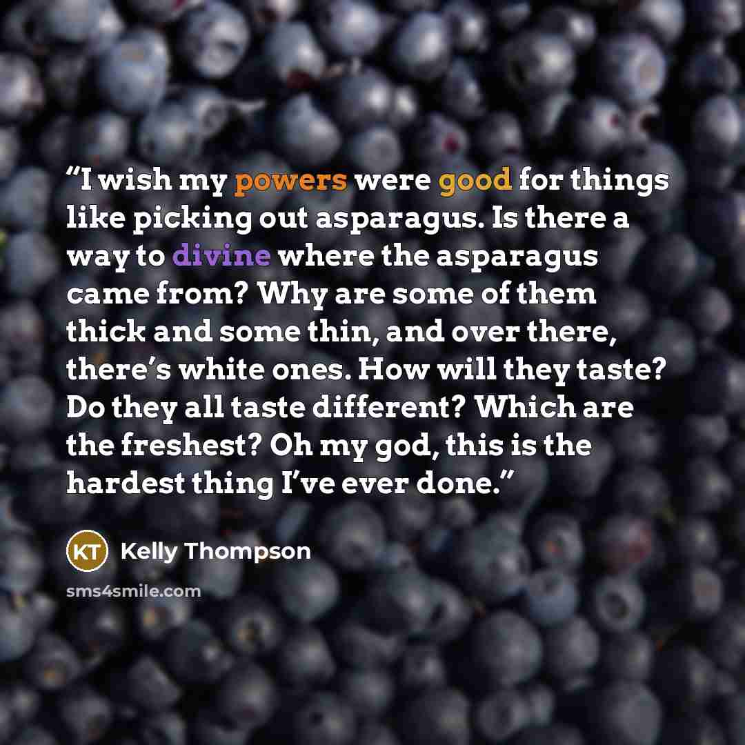 “I wish my powers were good for things like picking out asparagus. Is there a way to divine where the asparagus came from? Why are some of them thick and some thin, and over there, there’s white ones. How will they taste? Do they all taste different? Which are the freshest? Oh my god, this is the…” quote by Kelly Thompson