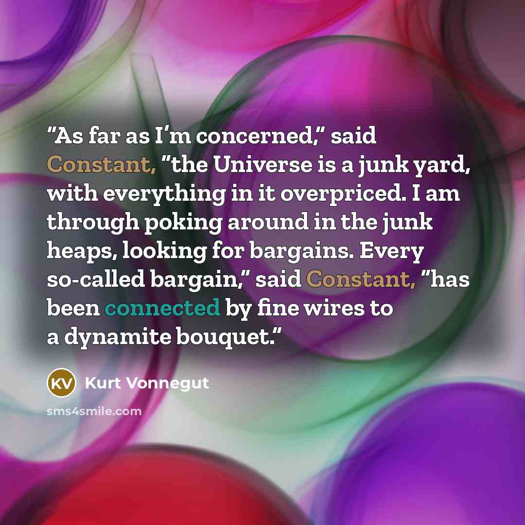 “As far as I’m concerned,” said Constant, “the Universe is a junk yard, with everything in it overpriced. I am through poking around in the junk heaps, looking for bargains. Every so-called bargain,” said Constant, “has been connected by fine wires to a dynamite bouquet.” quote by Kurt Vonnegut