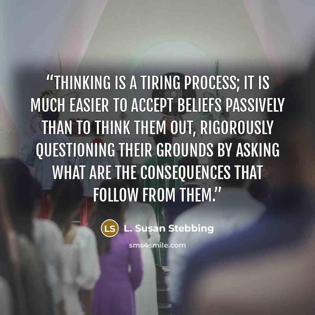 “Thinking is a tiring process; it is much easier to accept beliefs passively than to think them out, rigorously questioning their grounds by asking what are the consequences that follow from them.” quote by L. Susan Stebbing